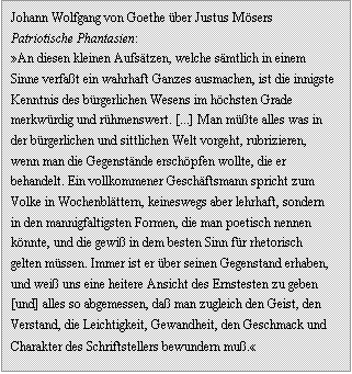 Textfeld: Johann Wolfgang von Goethe �ber Justus M�sers Patriotische Phantasien:
�An diesen kleinen Aufs�tzen, welche s�mtlich in einem Sinne verfa�t ein wahrhaft Ganzes ausmachen, ist die innigste Kenntnis des b�rgerlichen Wesens im h�chsten Grade merkw�rdig und r�hmenswert. [...] Man m��te alles was in der b�rgerlichen und sittlichen Welt vorgeht, rubrizieren, wenn man die Gegenst�nde ersch�pfen wollte, die er behandelt. Ein vollkommener Gesch�ftsmann spricht zum Volke in Wochenbl�ttern, keineswegs aber lehrhaft, sondern in den mannigfaltigsten Formen, die man poetisch nennen k�nnte, und die gewi� in dem besten Sinn f�r rhetorisch gelten m�ssen. Immer ist er �ber seinen Gegenstand erhaben, und wei� uns eine heitere Ansicht des Ernstesten zu geben [und] alles so abgemessen, da� man zugleich den Geist, den Verstand, die Leichtigkeit, Gewandheit, den Geschmack und Charakter des Schriftstellers bewundern mu�.�
